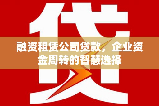 介休融资租赁公司贷款，企业资金周转的智慧选择